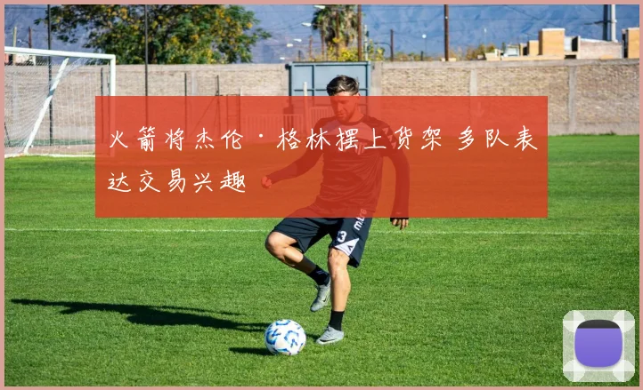 火箭将杰伦·格林摆上货架 多队表达交易兴趣
