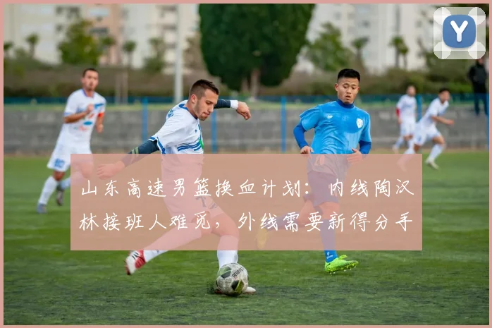 山东高速男篮换血计划：内线陶汉林接班人难觅，外线需要新得分手