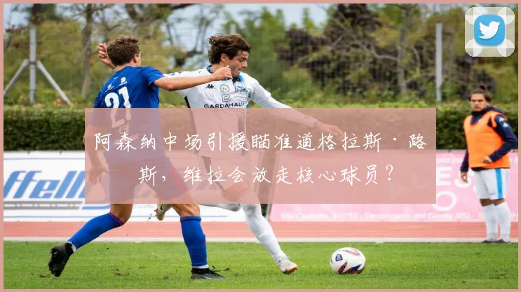阿森纳中场引援瞄准道格拉斯·路易斯，维拉会放走核心球员？